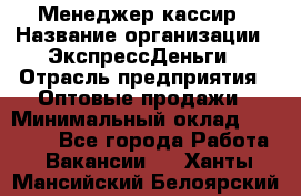 Менеджер-кассир › Название организации ­ ЭкспрессДеньги › Отрасль предприятия ­ Оптовые продажи › Минимальный оклад ­ 18 000 - Все города Работа » Вакансии   . Ханты-Мансийский,Белоярский г.